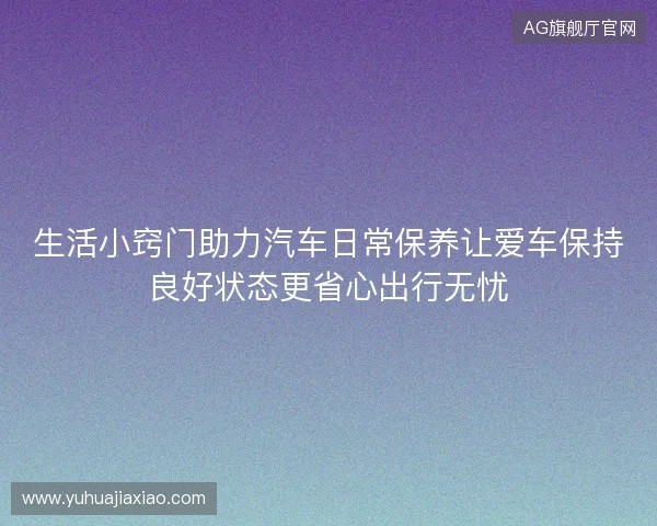 生活小窍门助力汽车日常保养让爱车保持良好状态更省心出行无忧